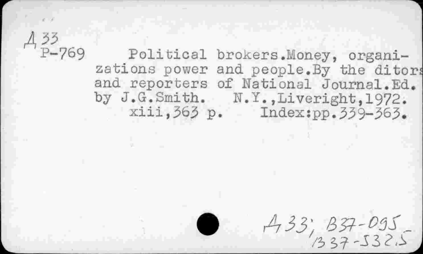 ﻿P-7&9 Political brokers.Money, organizations power and. people.By the ditors and reporters of National Journal.Ed. by J.G.Smith.	N.Y.,Liveright,1972.
xiii,363 p. Index:pp.339-^6^.
A 55',